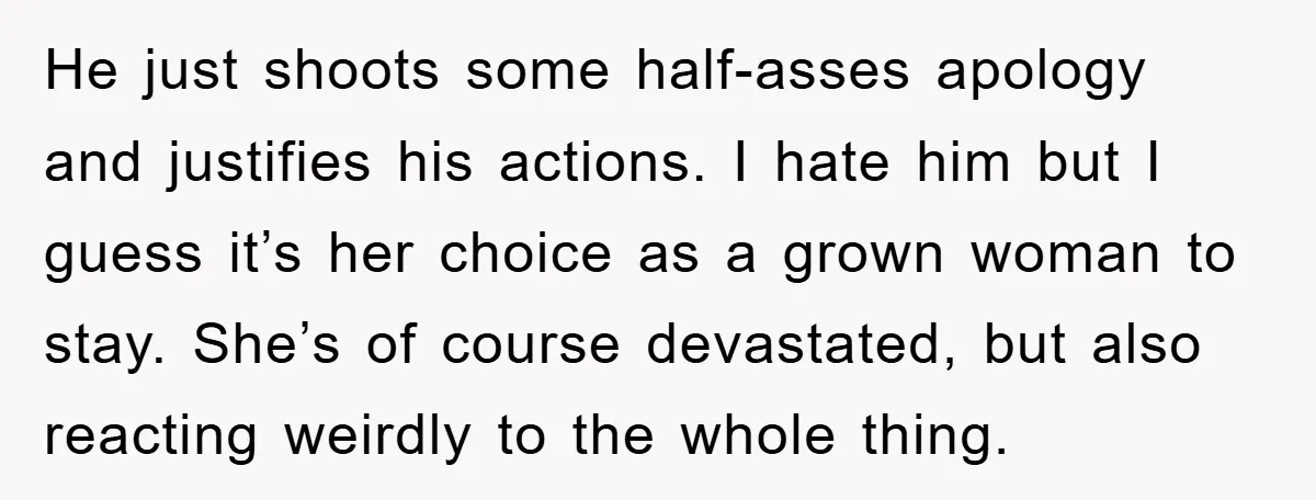 He just shoots some half-asses apology and justifies his actions. I hate him but I guess it’s her choice as a grown woman to stay. She’s of course devastated, but...