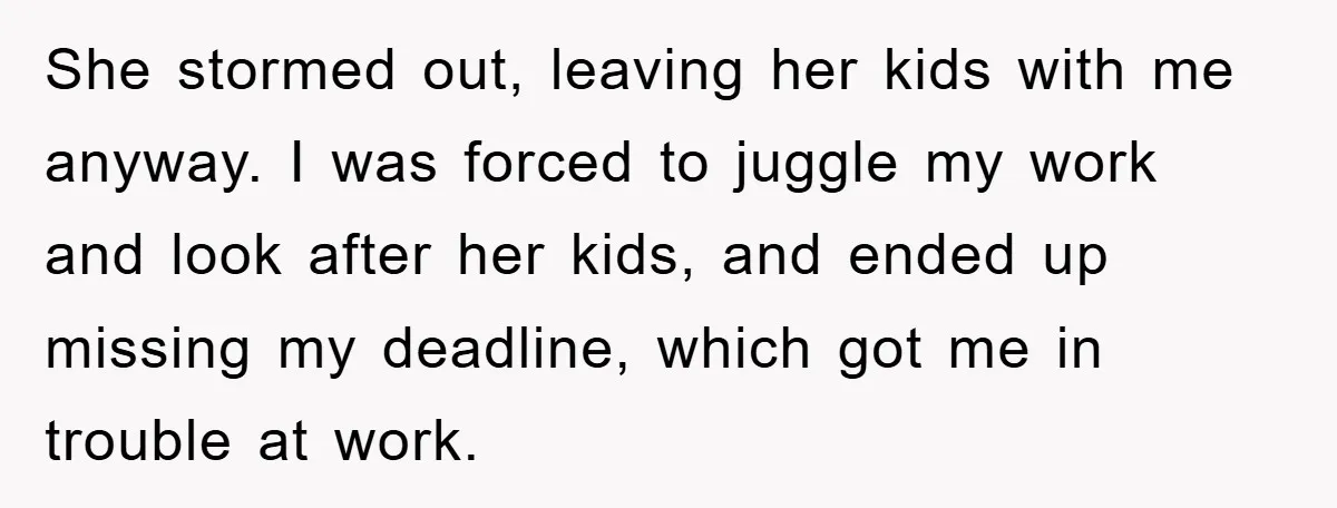 She stormed out, leaving her kids with me anyway. I was forced to juggle my work and look after her kids, and ended up missing my deadline, which got me...