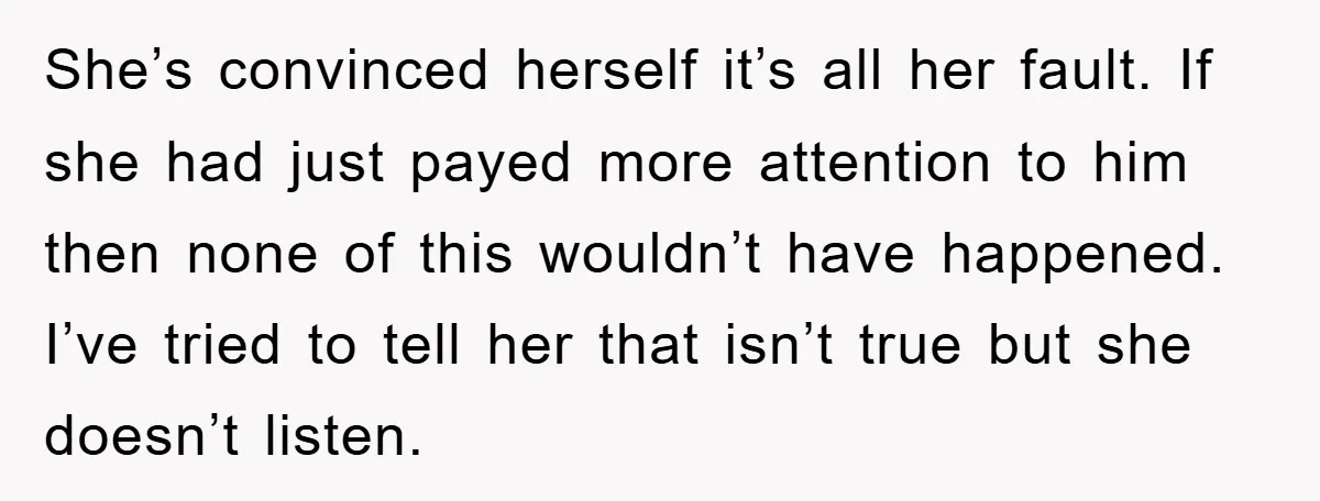 She’s convinced herself it’s all her fault. If she had just payed more attention to him then none of this wouldn’t have happened. I’ve tried to tell her that isn’t...