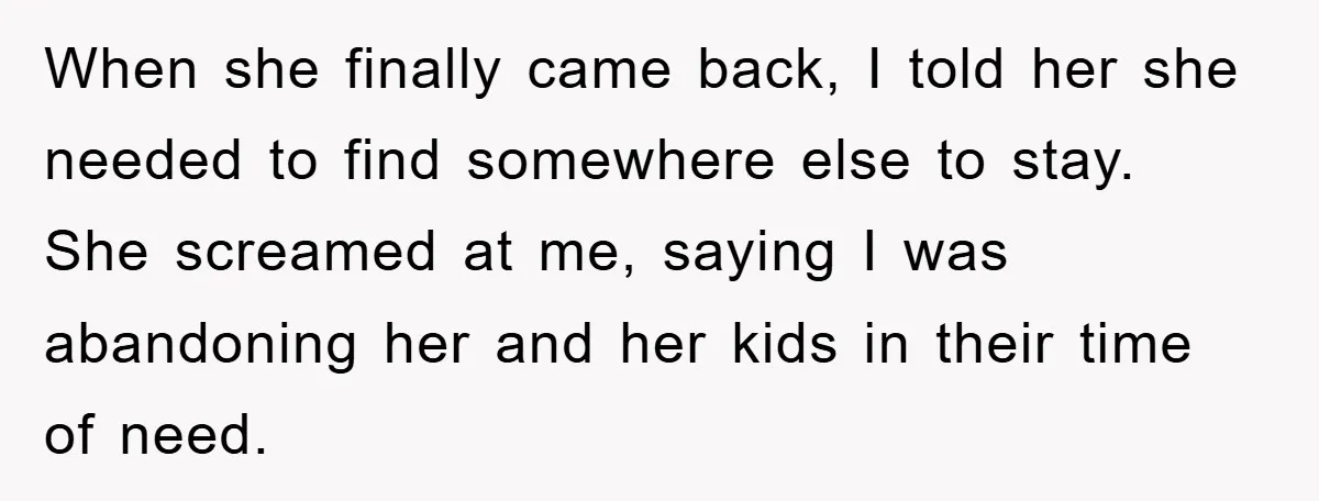 When she finally came back, I told her she needed to find somewhere else to stay. She screamed at me, saying I was abandoning her and her kids in their...