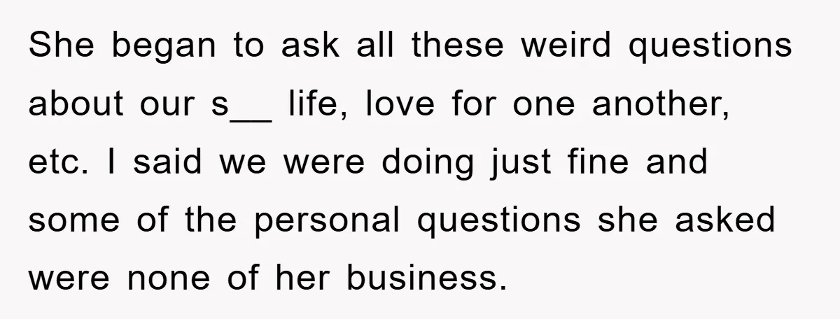 She began to ask all these weird questions about our s__ life, love for one another, etc. I said we were doing just fine and some of the personal questions...