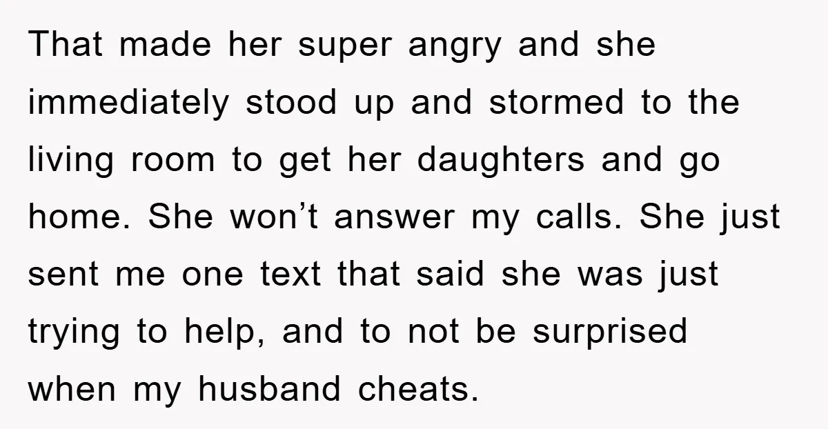 That made her super angry and she immediately stood up and stormed to the living room to get her daughters and go home. She won’t answer my calls. She just...