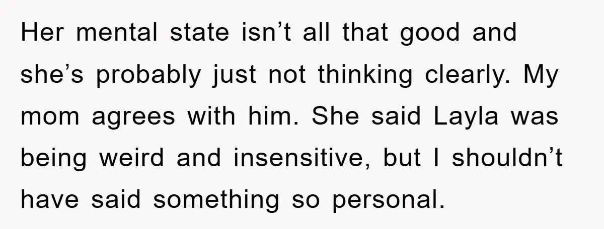 Her mental state isn’t all that good and she’s probably just not thinking clearly. My mom agrees with him. She said Layla was being weird and insensitive, but I shouldn’t...