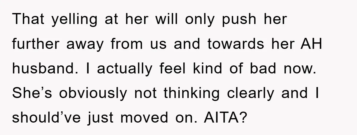 That yelling at her will only push her further away from us and towards her AH husband. I actually feel kind of bad now. She’s obviously not thinking clearly and...