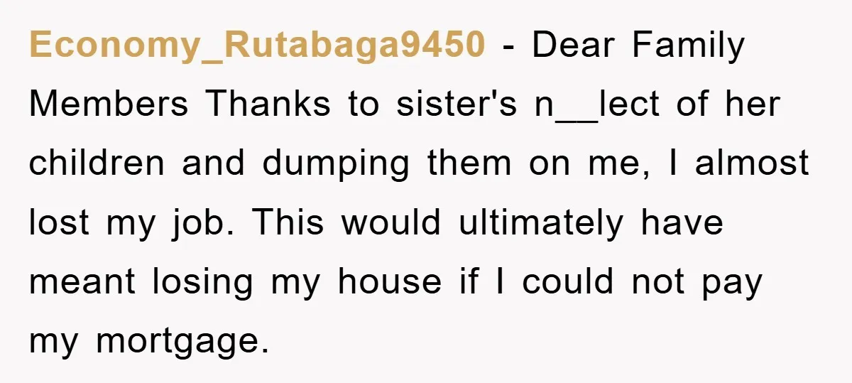 Economy_Rutabaga9450 − Dear Family Members Thanks to sister's n__lect of her children and dumping them on me, I almost lost my job. This would ultimately have meant losing my house...