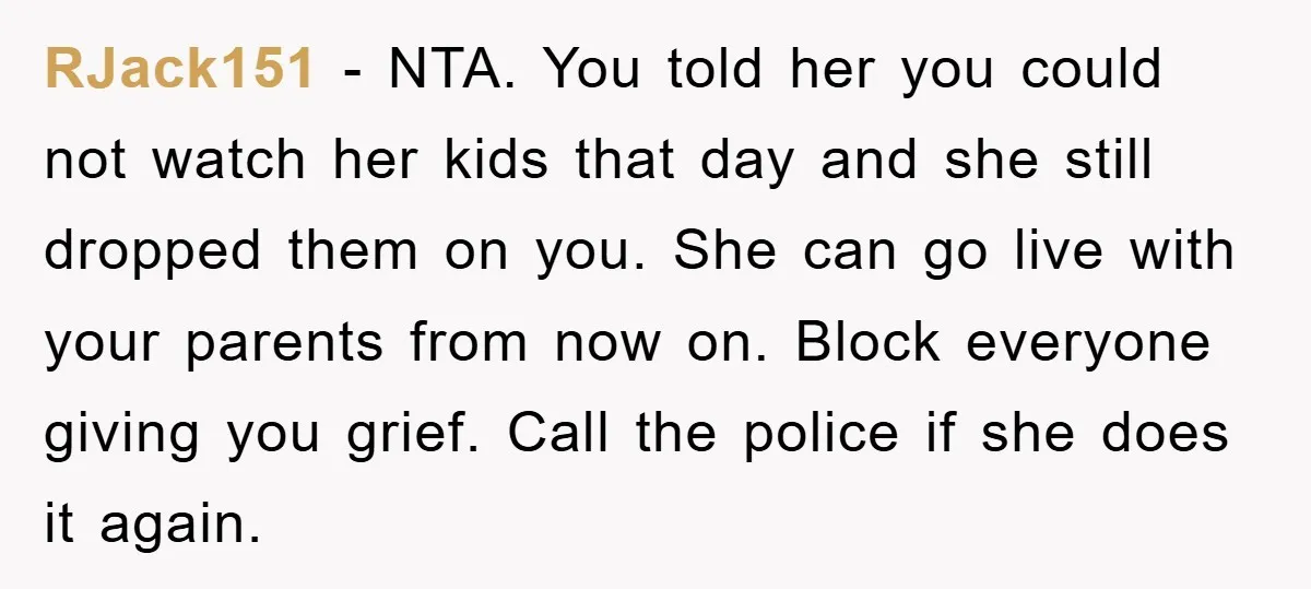 RJack151 − NTA. You told her you could not watch her kids that day and she still dropped them on you. She can go live with your parents from now...