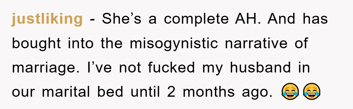 justliking − She’s a complete AH. And has bought into the misogynistic narrative of marriage. I’ve not fucked my husband in our marital bed until 2 months ago. 😂😂