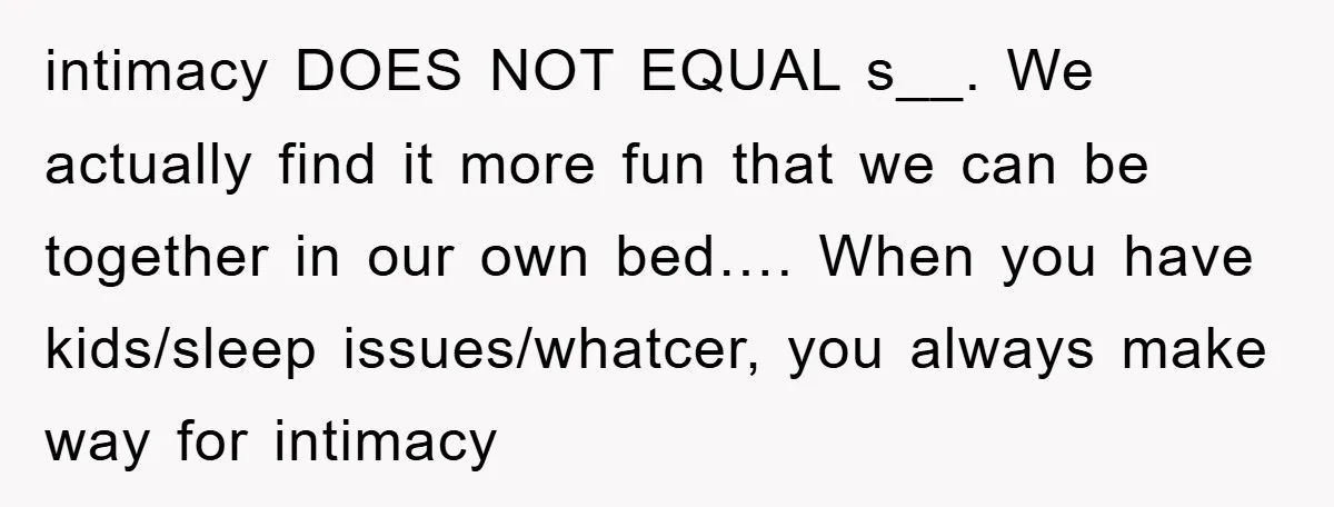 intimacy DOES NOT EQUAL s__. We actually find it more fun that we can be together in our own bed…. When you have kids/sleep issues/whatcer, you always make way for...