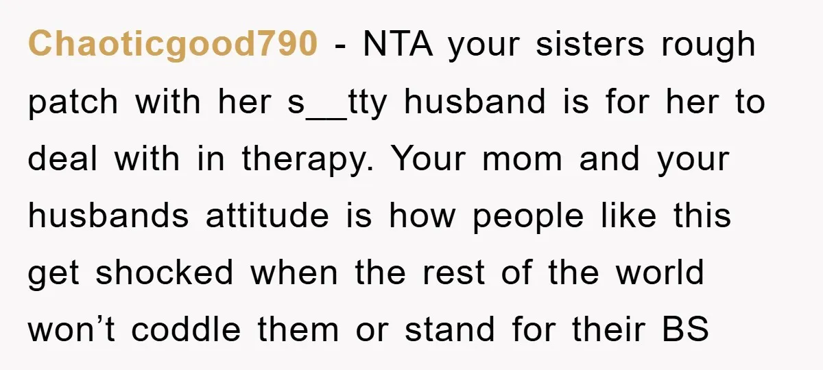 Chaoticgood790 − NTA your sisters rough patch with her s__tty husband is for her to deal with in therapy. Your mom and your husbands attitude is how people like this...