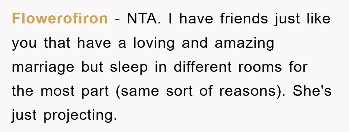 Flowerofiron − NTA. I have friends just like you that have a loving and amazing marriage but sleep in different rooms for the most part (same sort of reasons). She's...