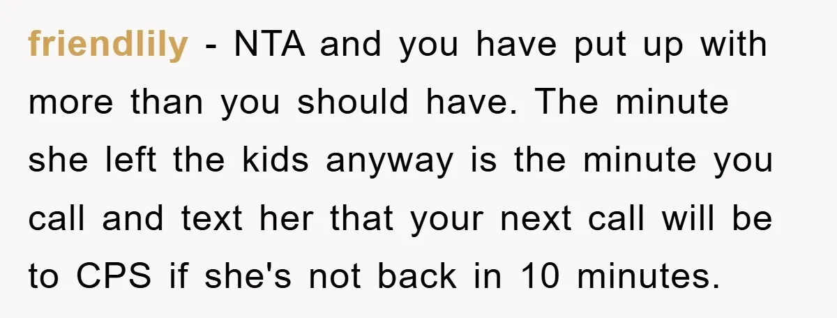 friendlily − NTA and you have put up with more than you should have. The minute she left the kids anyway is the minute you call and text her that...