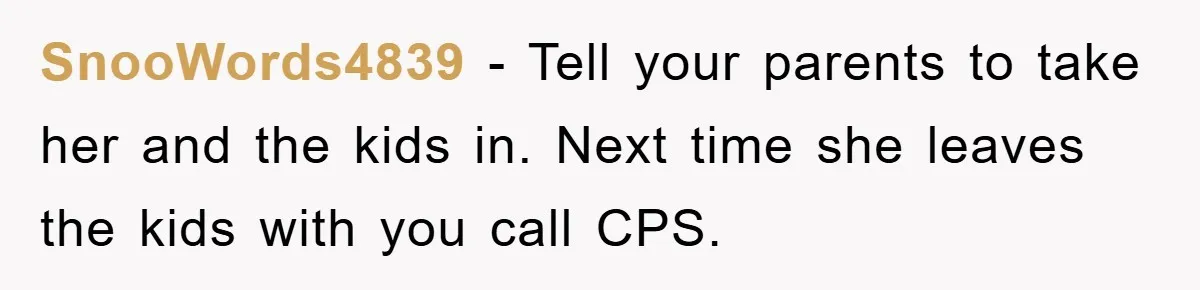 SnooWords4839 − Tell your parents to take her and the kids in. Next time she leaves the kids with you call CPS.