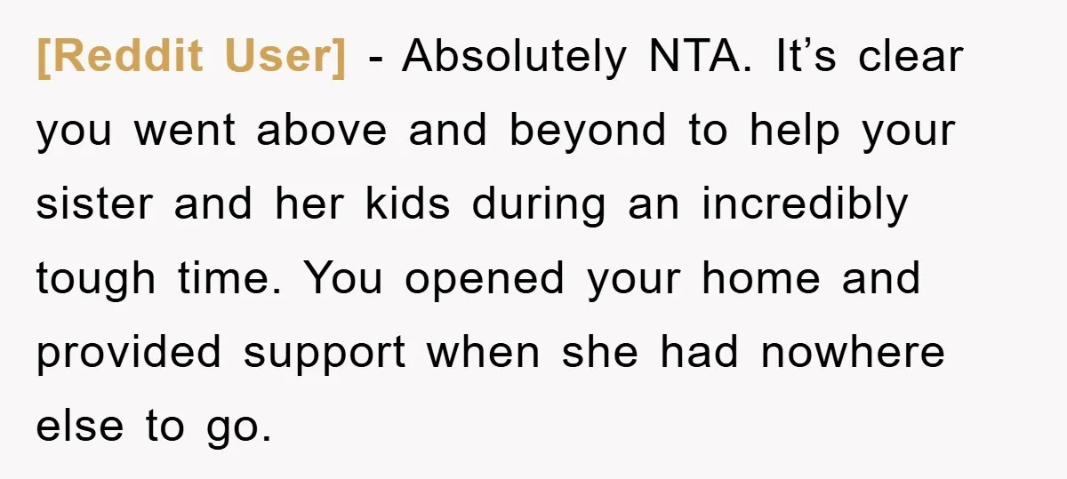 [Reddit User] − Absolutely NTA. It’s clear you went above and beyond to help your sister and her kids during an incredibly tough time. You opened your home and provided...
