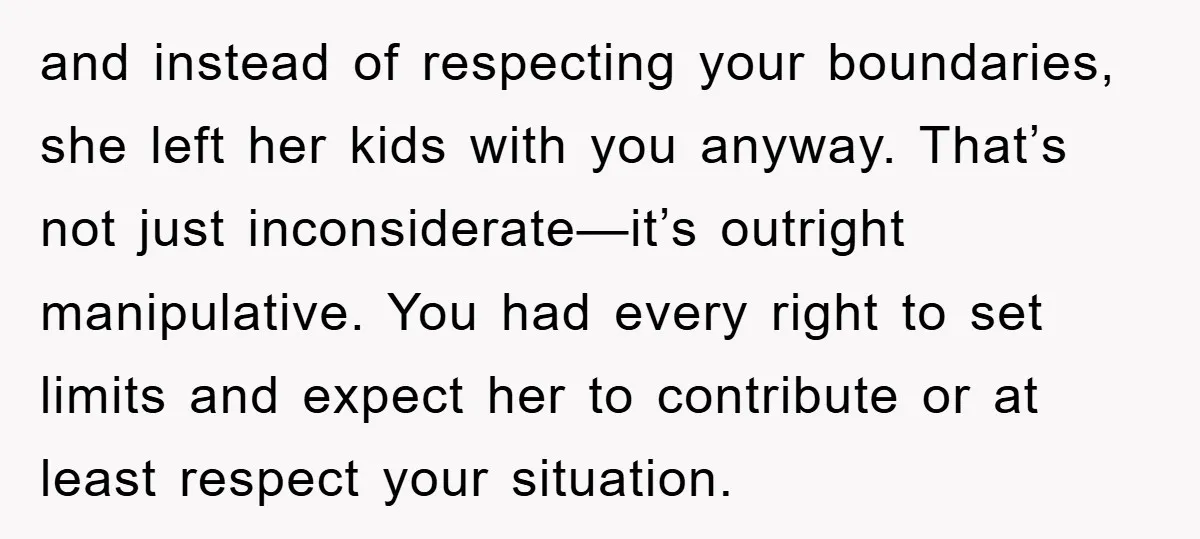 and instead of respecting your boundaries, she left her kids with you anyway. That’s not just inconsiderate—it’s outright manipulative. You had every right to set limits and expect her to...