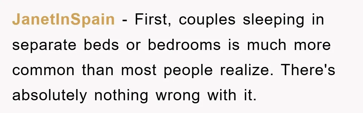 JanetInSpain − First, couples sleeping in separate beds or bedrooms is much more common than most people realize. There's absolutely nothing wrong with it.