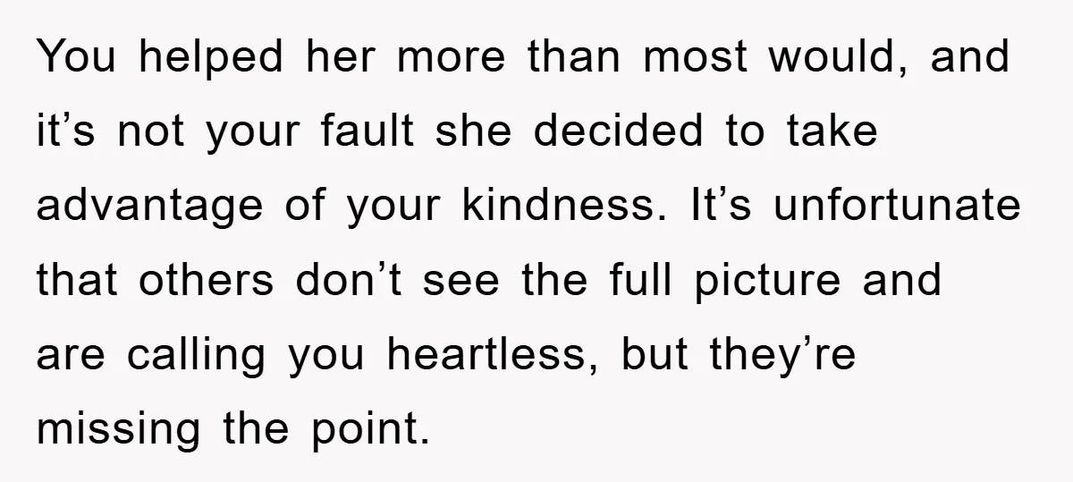 You helped her more than most would, and it’s not your fault she decided to take advantage of your kindness. It’s unfortunate that others don’t see the full picture and...