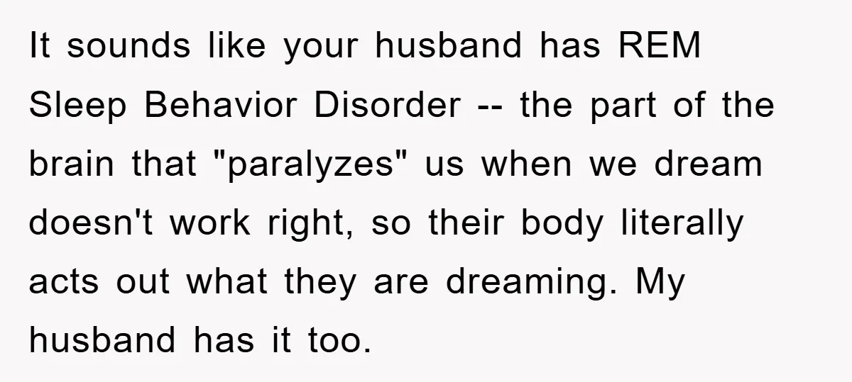 It sounds like your husband has REM Sleep Behavior Disorder -- the part of the brain that "paralyzes" us when we dream doesn't work right, so their body literally acts...