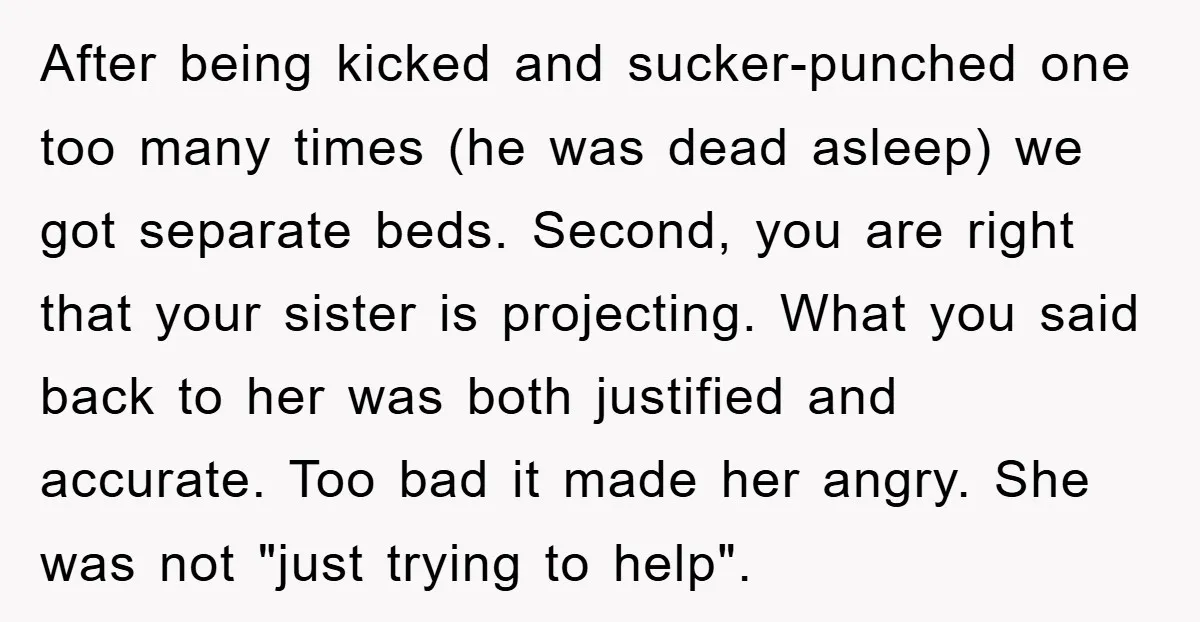 After being kicked and sucker-punched one too many times (he was dead asleep) we got separate beds. Second, you are right that your sister is projecting. What you said back...