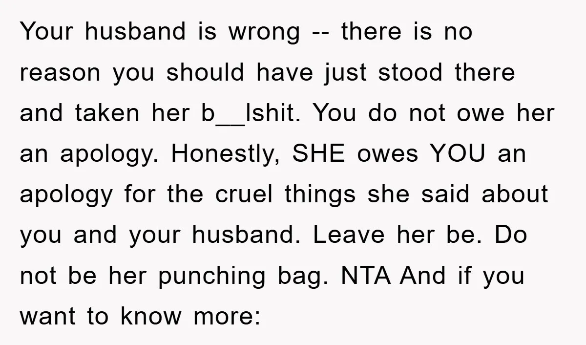 Your husband is wrong -- there is no reason you should have just stood there and taken her b__lshit. You do not owe her an apology. Honestly, SHE owes YOU...