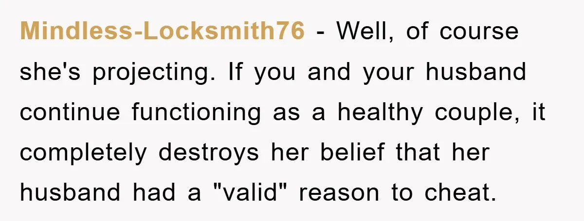 Mindless-Locksmith76 − Well, of course she's projecting. If you and your husband continue functioning as a healthy couple, it completely destroys her belief that her husband had a "valid" reason...