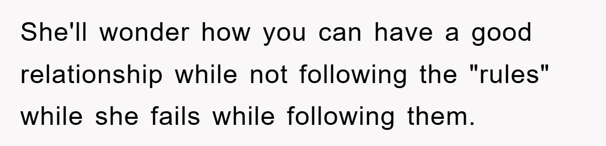She'll wonder how you can have a good relationship while not following the "rules" while she fails while following them.