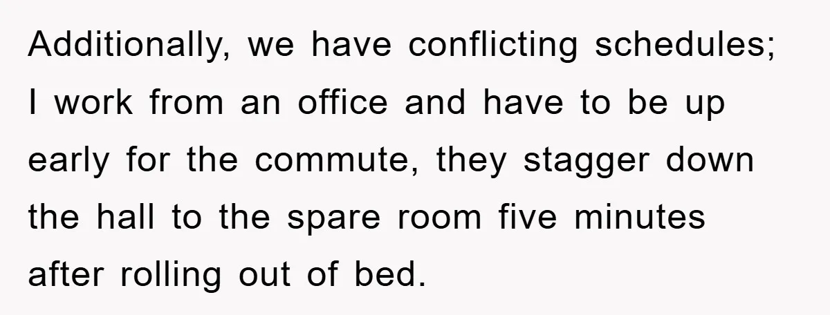 Additionally, we have conflicting schedules; I work from an office and have to be up early for the commute, they stagger down the hall to the spare room five minutes...