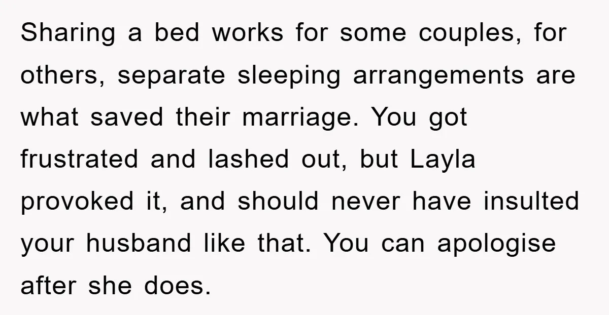 Sharing a bed works for some couples, for others, separate sleeping arrangements are what saved their marriage. You got frustrated and lashed out, but Layla provoked it, and should never...
