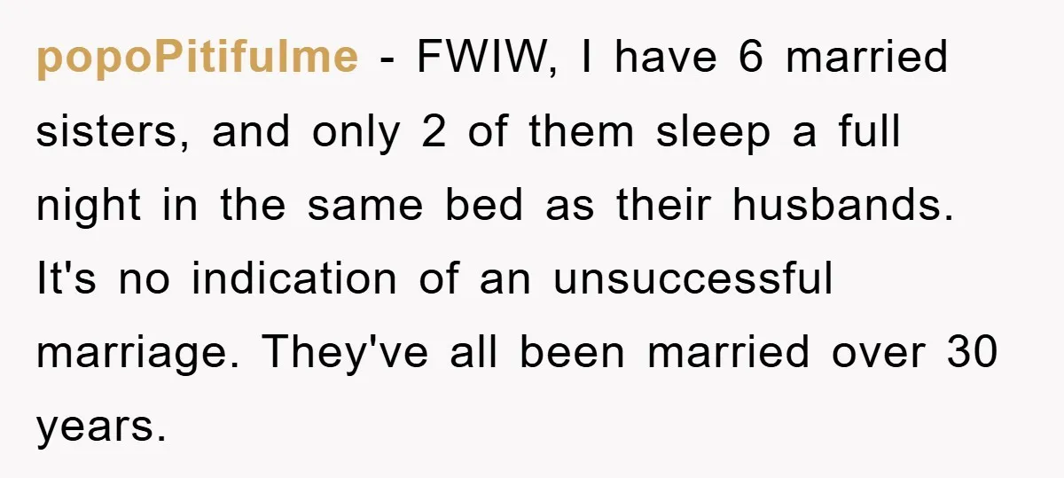 popoPitifulme − FWIW, I have 6 married sisters, and only 2 of them sleep a full night in the same bed as their husbands. It's no indication of an unsuccessful...