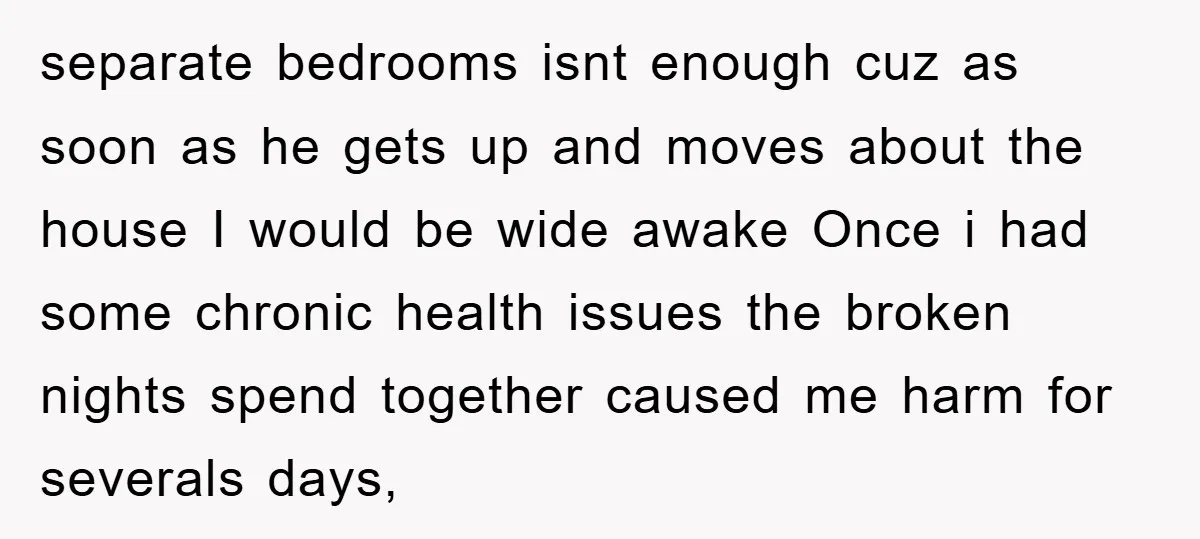 separate bedrooms isnt enough cuz as soon as he gets up and moves about the house I would be wide awake Once i had some chronic health issues the broken...