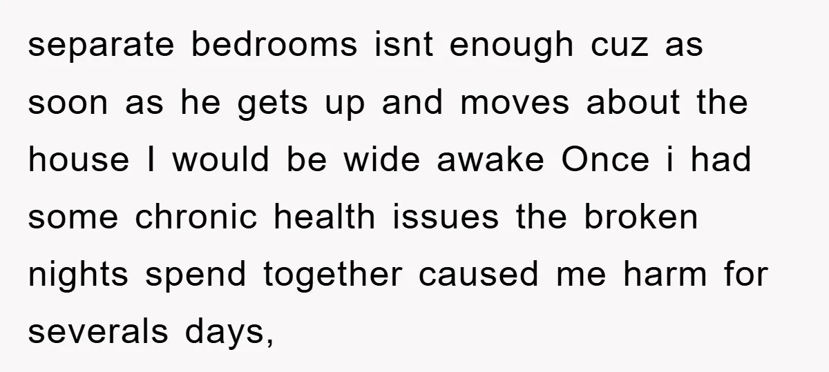 separate bedrooms isnt enough cuz as soon as he gets up and moves about the house I would be wide awake Once i had some chronic health issues the broken...
