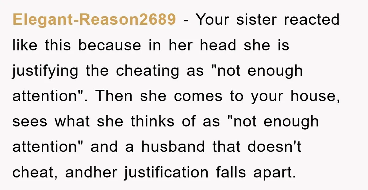 Elegant-Reason2689 − Your sister reacted like this because in her head she is justifying the cheating as "not enough attention". Then she comes to your house, sees what she thinks...