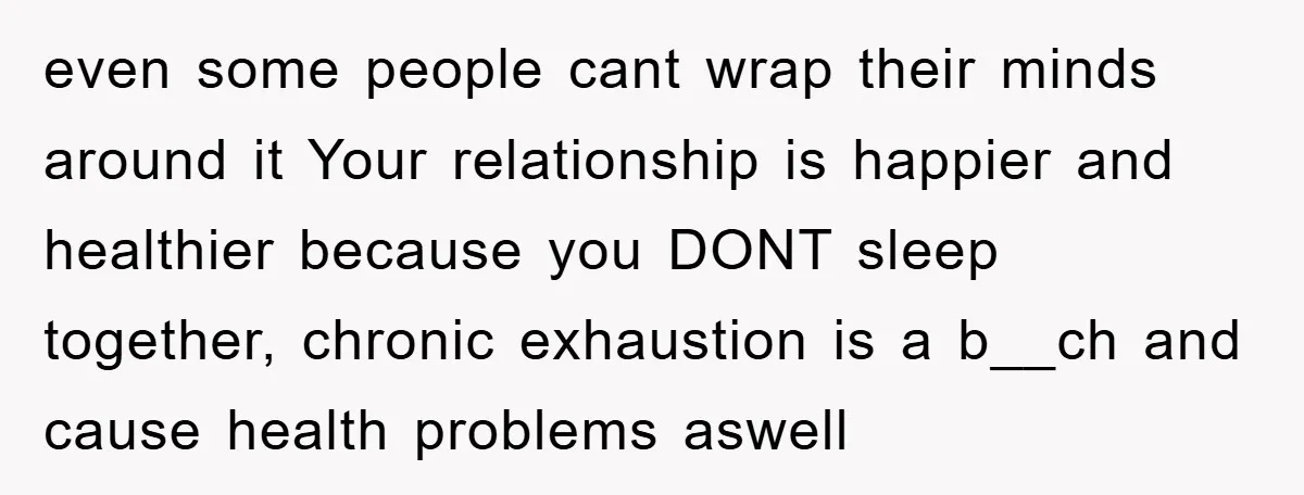 even some people cant wrap their minds around it Your relationship is happier and healthier because you DONT sleep together, chronic exhaustion is a b__ch and cause health problems aswell