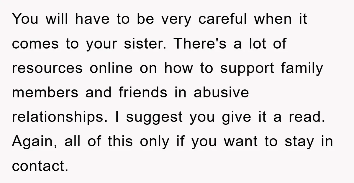 You will have to be very careful when it comes to your sister. There's a lot of resources online on how to support family members and friends in abusive relationships....