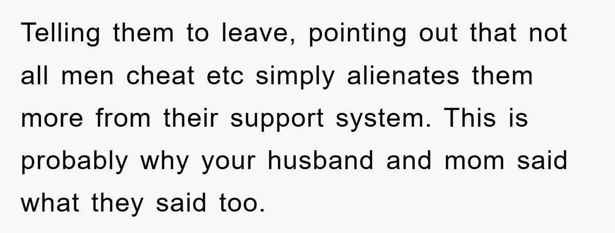 Telling them to leave, pointing out that not all men cheat etc simply alienates them more from their support system. This is probably why your husband and mom said what...
