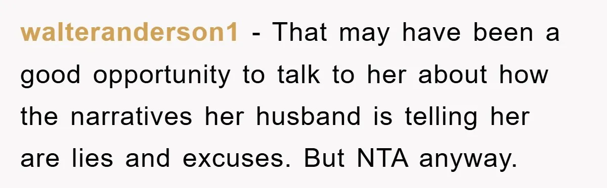 walteranderson1 − That may have been a good opportunity to talk to her about how the narratives her husband is telling her are lies and excuses. But NTA anyway.