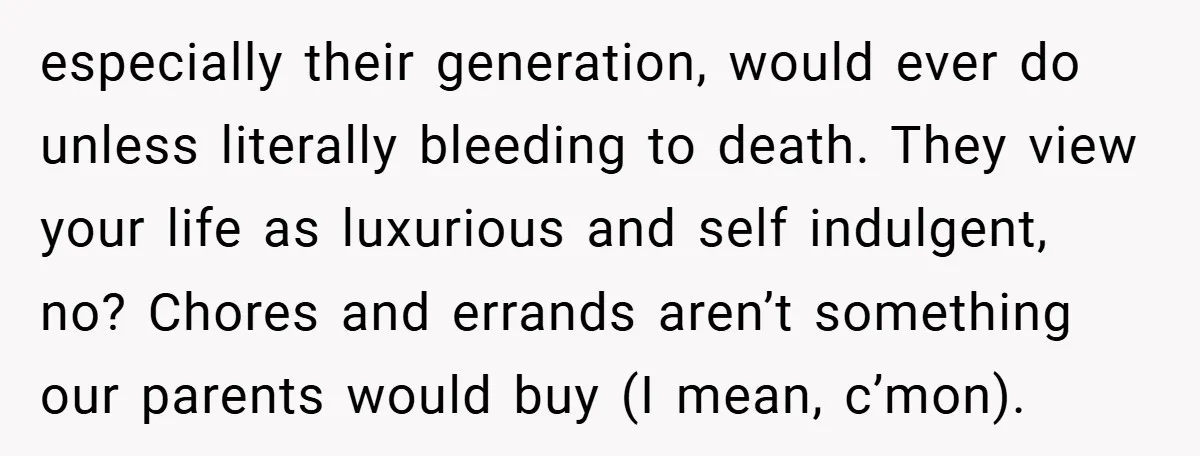 especially their generation, would ever do unless literally bleeding to death. They view your life as luxurious and self indulgent, no? Chores and errands aren’t something our parents would buy...