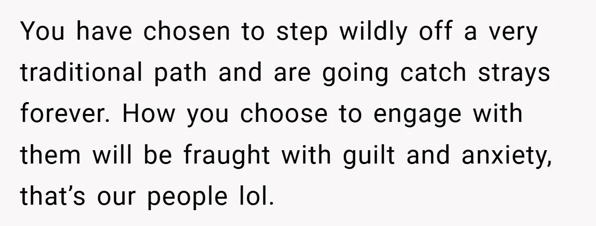 You have chosen to step wildly off a very traditional path and are going catch strays forever. How you choose to engage with them will be fraught with guilt and...
