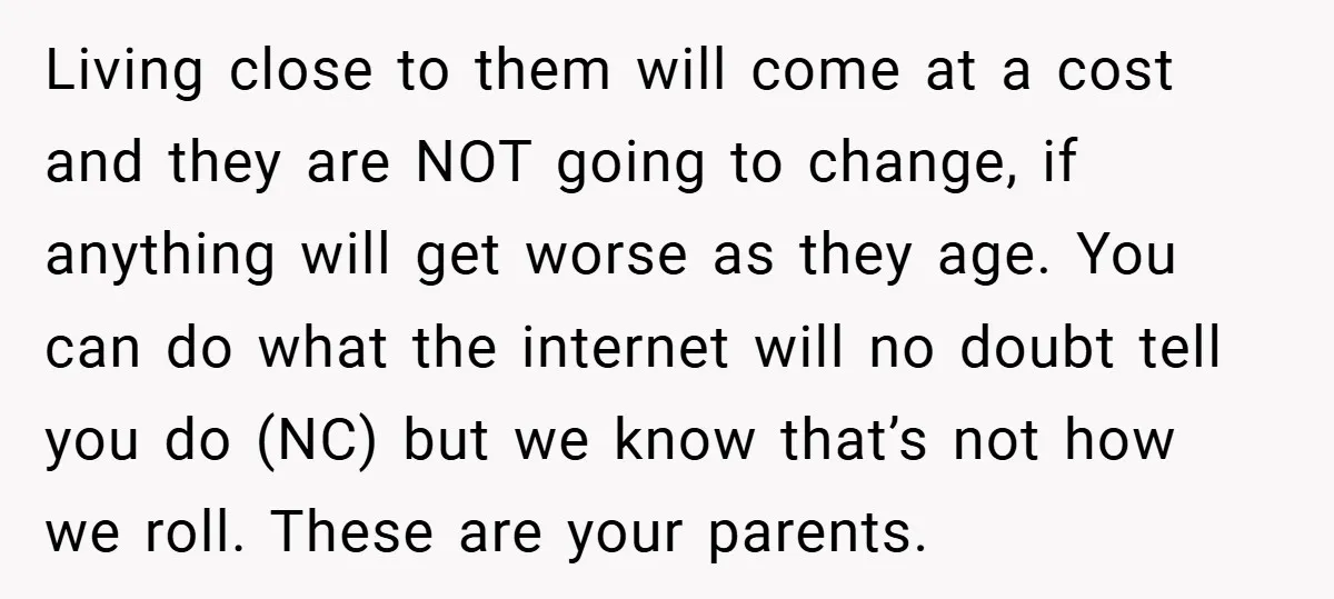 Living close to them will come at a cost and they are NOT going to change, if anything will get worse as they age. You can do what the internet...