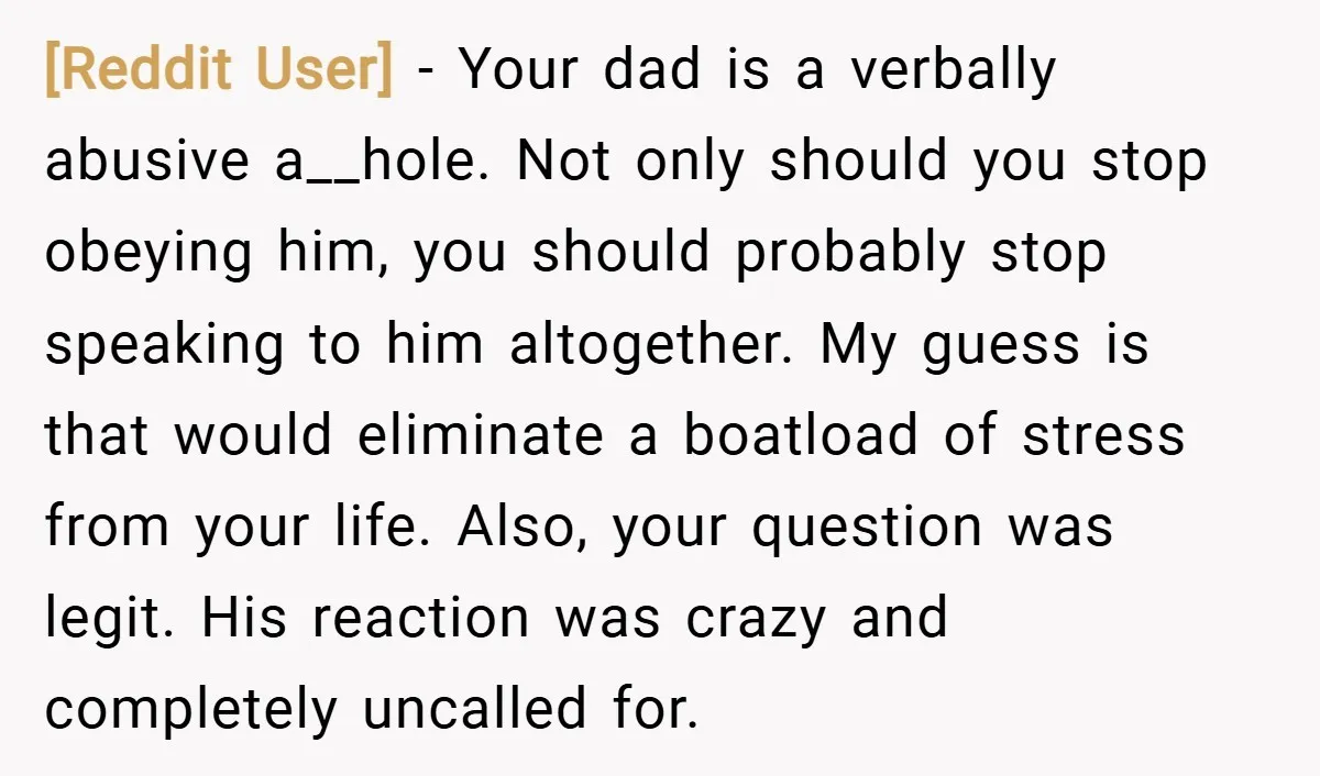 [Reddit User] − Your dad is a verbally abusive a__hole. Not only should you stop obeying him, you should probably stop speaking to him altogether. My guess is that would...
