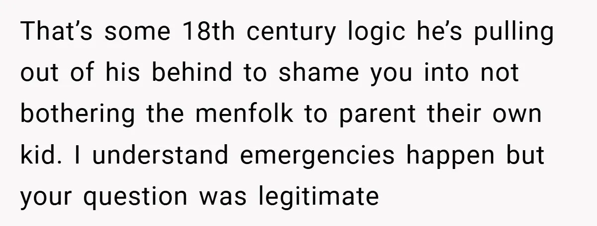That’s some 18th century logic he’s pulling out of his behind to shame you into not bothering the menfolk to parent their own kid. I understand emergencies happen but your...