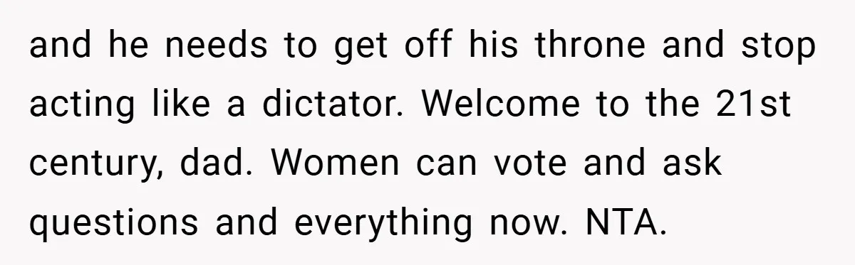 and he needs to get off his throne and stop acting like a dictator. Welcome to the 21st century, dad. Women can vote and ask questions and everything now. NTA.