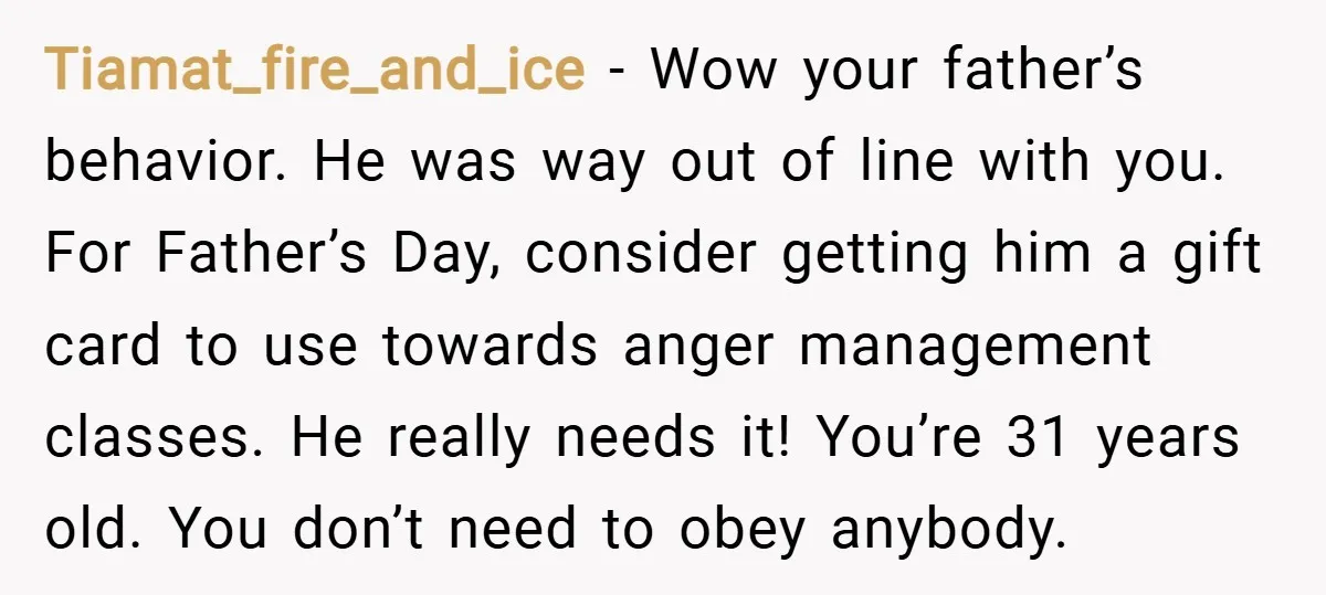 Tiamat_fire_and_ice − Wow your father’s behavior. He was way out of line with you. For Father’s Day, consider getting him a gift card to use towards anger management classes. He...