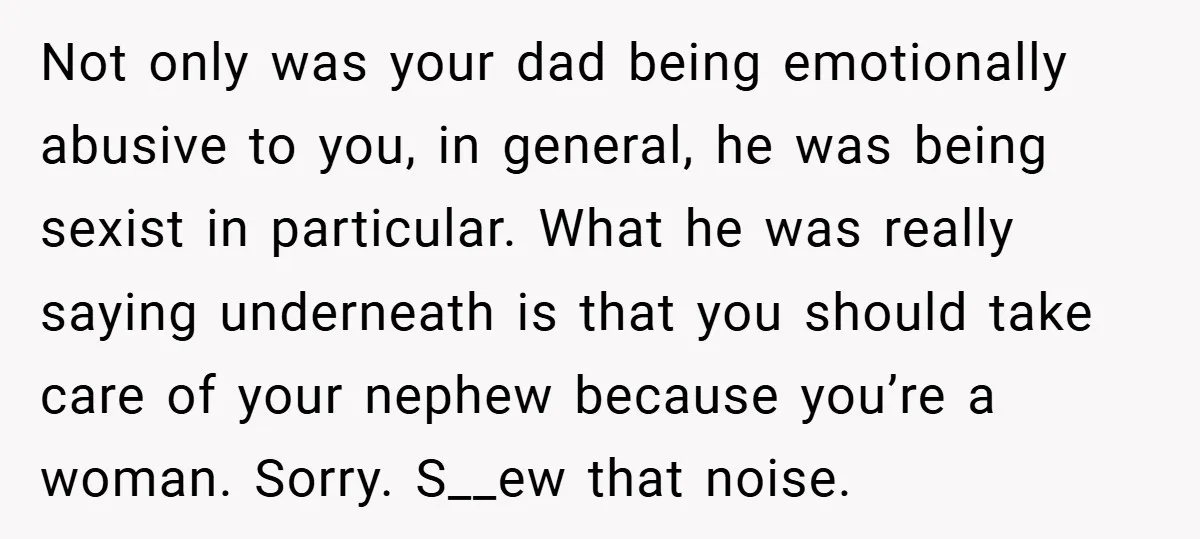 Not only was your dad being emotionally abusive to you, in general, he was being sexist in particular. What he was really saying underneath is that you should take care...