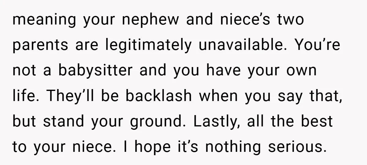meaning your nephew and niece’s two parents are legitimately unavailable. You’re not a babysitter and you have your own life. They’ll be backlash when you say that, but stand your...