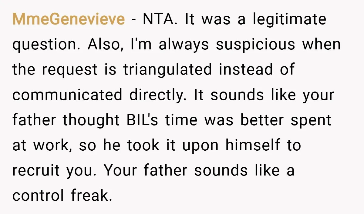 MmeGenevieve − NTA. It was a legitimate question. Also, I'm always suspicious when the request is triangulated instead of communicated directly. It sounds like your father thought BIL's time was...