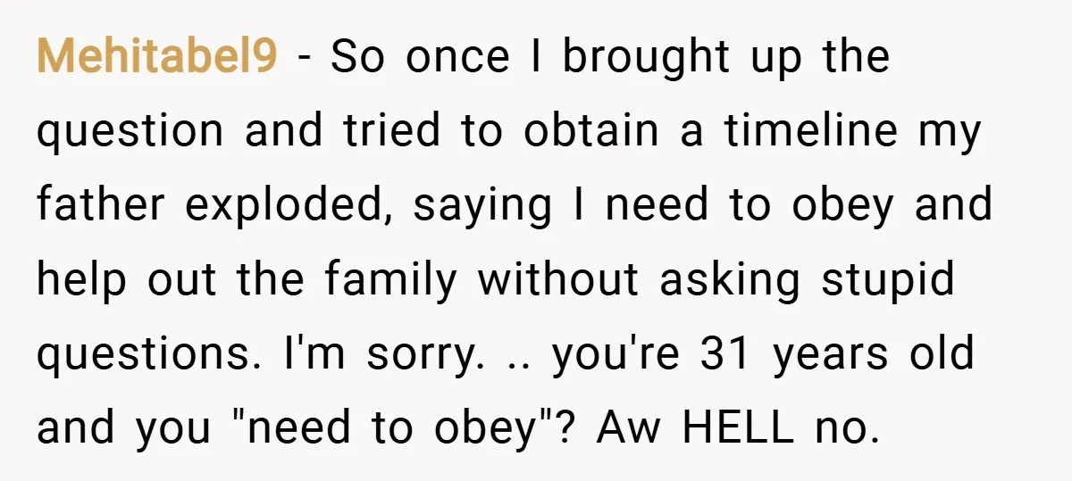 Mehitabel9 − So once I brought up the question and tried to obtain a timeline my father exploded, saying I need to obey and help out the family without asking...
