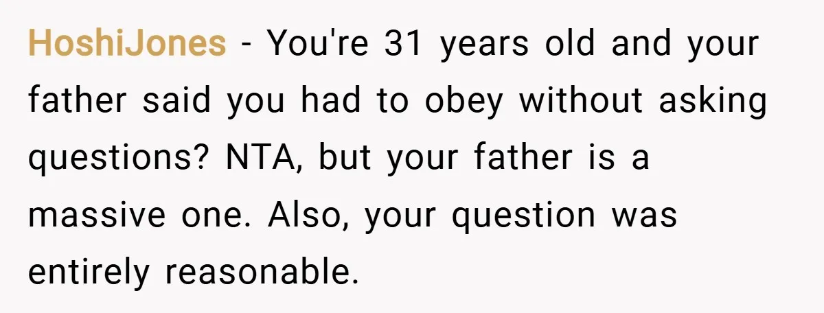 HoshiJones − You're 31 years old and your father said you had to obey without asking questions? NTA, but your father is a massive one. Also, your question was entirely...