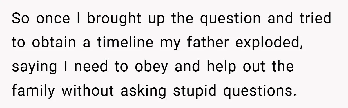 So once I brought up the question and tried to obtain a timeline my father exploded, saying I need to obey and help out the family without asking stupid questions.