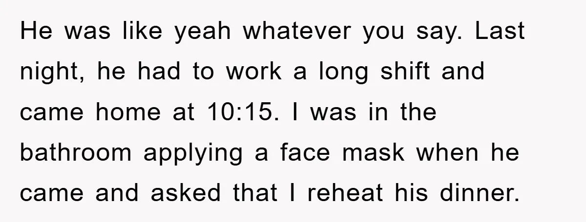 He was like yeah whatever you say. Last night, he had to work a long shift and came home at 10:15. I was in the bathroom applying a face mask...