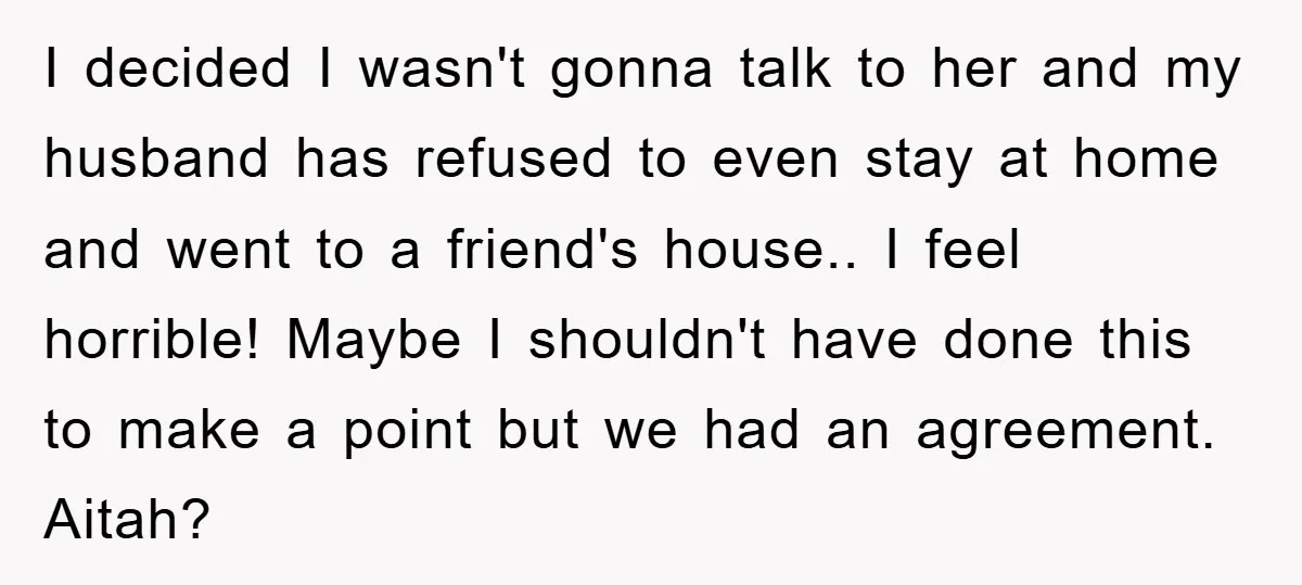 I decided I wasn't gonna talk to her and my husband has refused to even stay at home and went to a friend's house.. I feel horrible! Maybe I shouldn't...